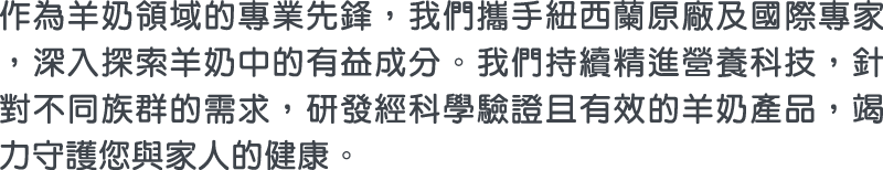 作為羊奶領域的專業先鋒，我們攜手紐西蘭原廠及國際專家，深入探索羊奶中的有益成分。我們持續精進營養科技，針對不同族群的需求，研發經科學驗證且有效的羊奶產品，竭力守護您與家人的健康。