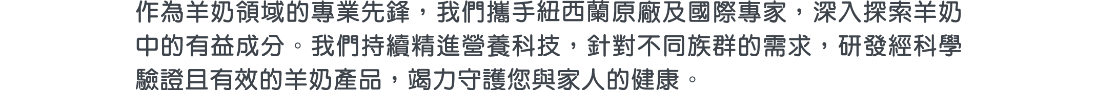 作為羊奶領域的專業先鋒，我們攜手紐西蘭原廠及國際專家，深入探索羊奶中的有益成分。我們持續精進營養科技，針對不同族群的需求，研發經科學驗證且有效的羊奶產品，竭力守護您與家人的健康。